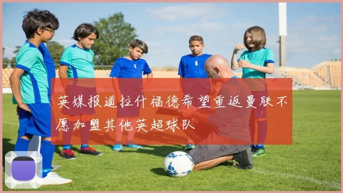 英媒报道拉什福德希望重返曼联不愿加盟其他英超球队