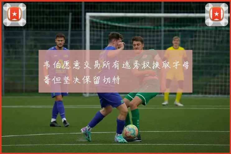 韦伯愿意交易所有选秀权换取字母哥但坚决保留切特