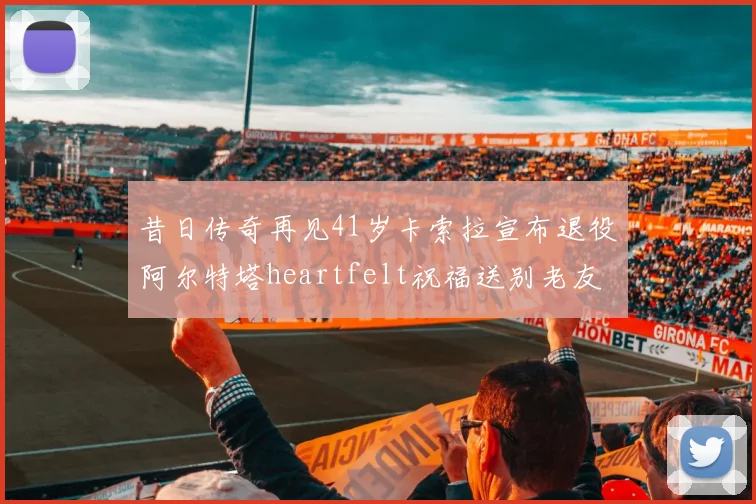 昔日传奇再见41岁卡索拉宣布退役阿尔特塔heartfelt祝福送别老友