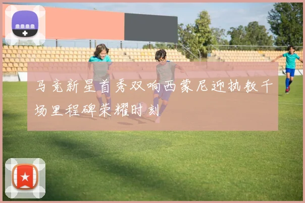 马竞新星首秀双响西蒙尼迎执教千场里程碑荣耀时刻