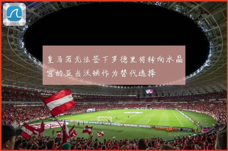 皇马若无法签下罗德里将转向水晶宫的亚当沃顿作为替代选择
