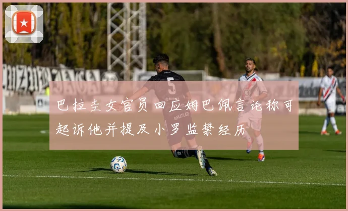 巴拉圭女官员回应姆巴佩言论称可起诉他并提及小罗监禁经历