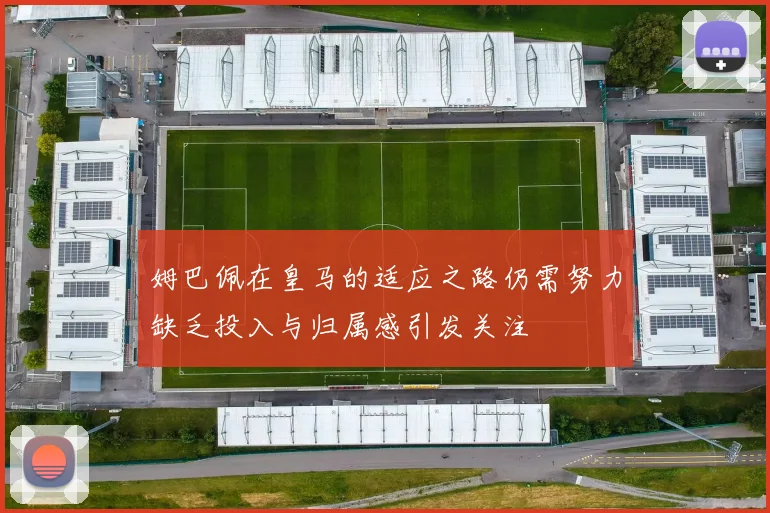 姆巴佩在皇马的适应之路仍需努力缺乏投入与归属感引发关注