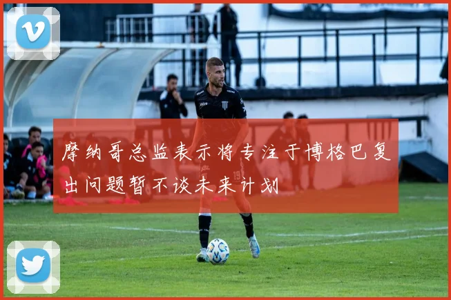 摩纳哥总监表示将专注于博格巴复出问题暂不谈未来计划