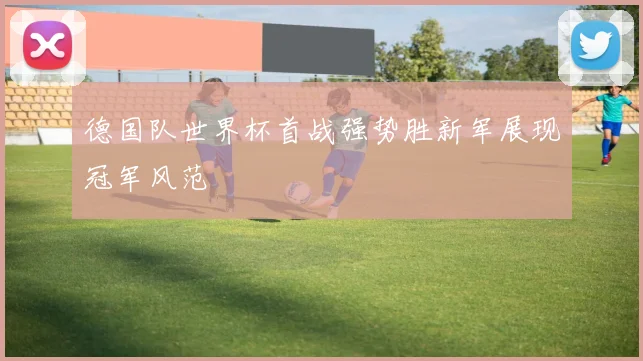 德国队世界杯首战强势胜新军展现冠军风范