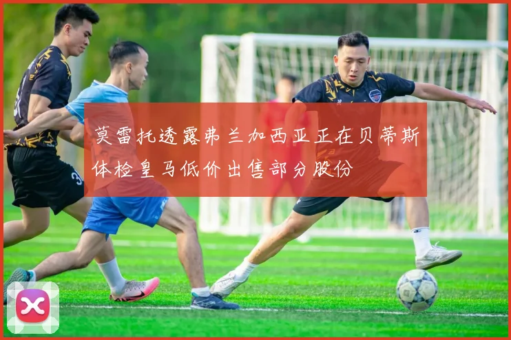 莫雷托透露弗兰加西亚正在贝蒂斯体检皇马低价出售部分股份