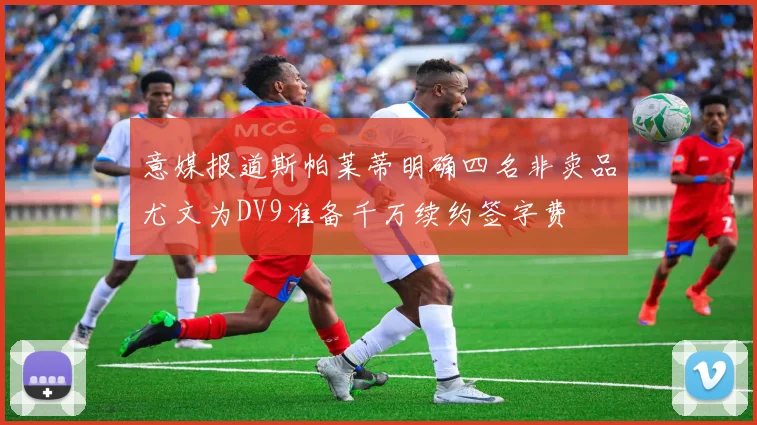 意媒报道斯帕莱蒂明确四名非卖品尤文为DV9准备千万续约签字费