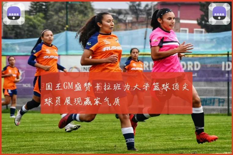 国王GM盛赞卡拉班为大学篮球顶尖球员展现赢家气质