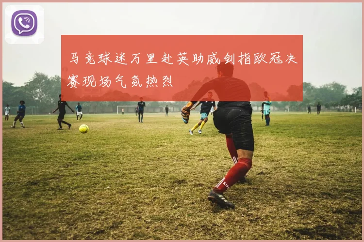 马竞球迷万里赴英助威剑指欧冠决赛现场气氛热烈