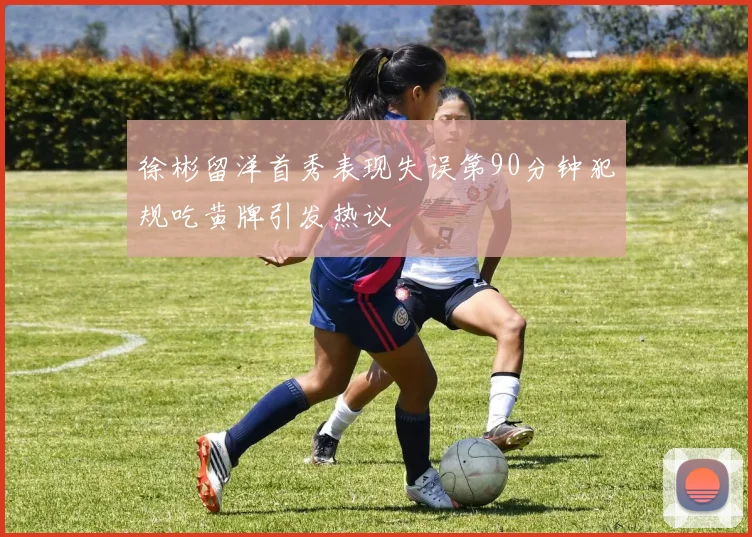 徐彬留洋首秀表现失误第90分钟犯规吃黄牌引发热议