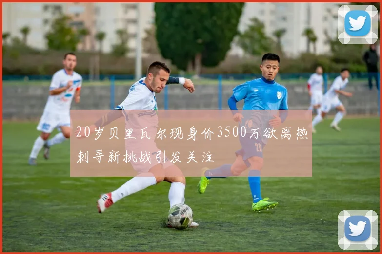 20岁贝里瓦尔现身价3500万欲离热刺寻新挑战引发关注
