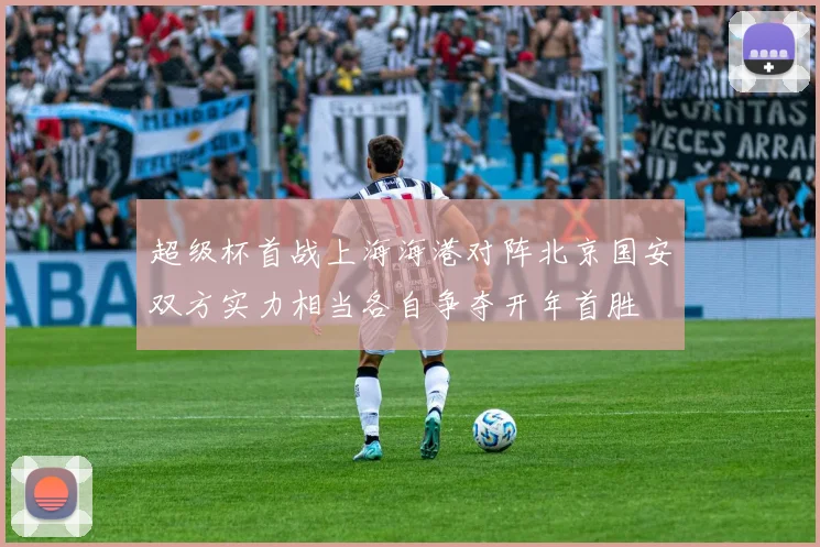 超级杯首战上海海港对阵北京国安双方实力相当各自争夺开年首胜