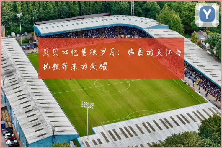 贝贝回忆曼联岁月：弗爵的关怀与执教带来的荣耀