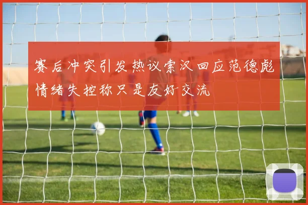 赛后冲突引发热议索汉回应范德彪情绪失控称只是友好交流