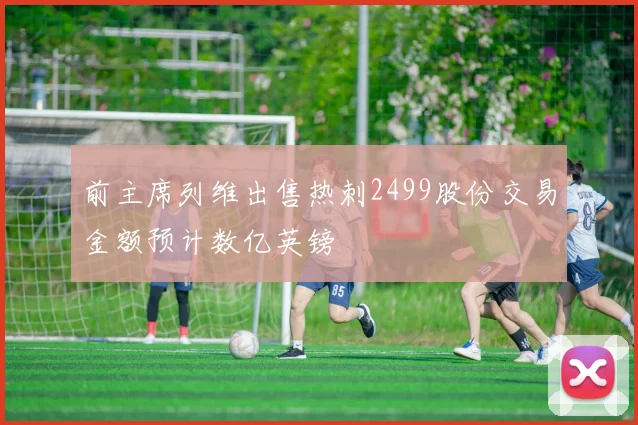 前主席列维出售热刺2499股份交易金额预计数亿英镑