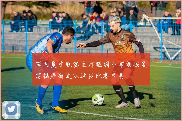篮网夏季联赛主帅强调小布朗恢复需循序渐进以适应比赛节奏