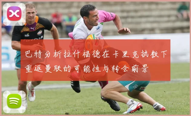 巴特分析拉什福德在卡里克执教下重返曼联的可能性与转会前景