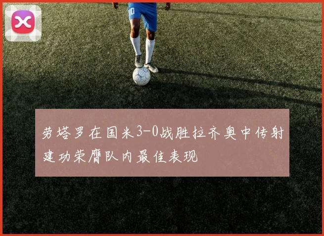 劳塔罗在国米3-0战胜拉齐奥中传射建功荣膺队内最佳表现