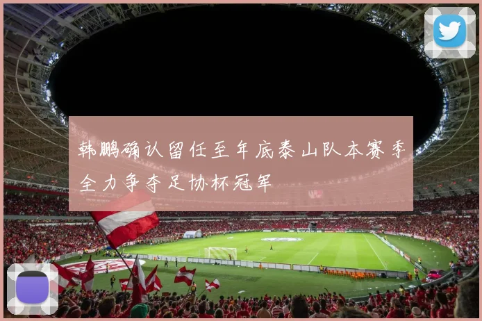 韩鹏确认留任至年底泰山队本赛季全力争夺足协杯冠军