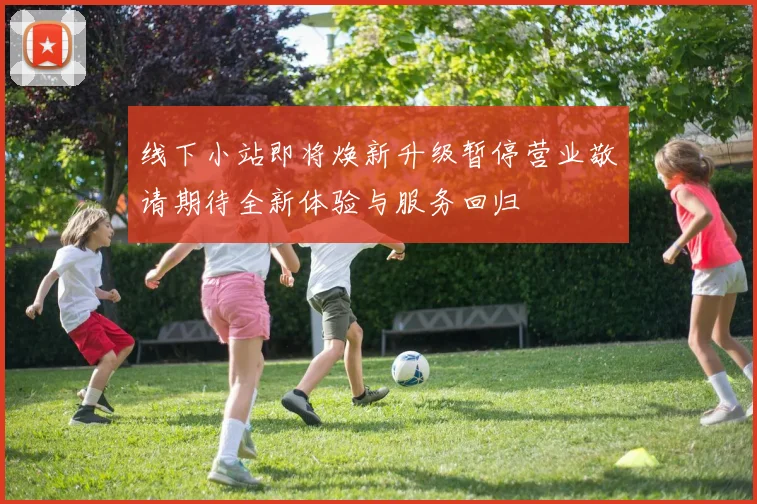 线下小站即将焕新升级暂停营业敬请期待全新体验与服务回归