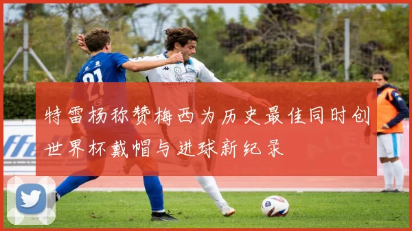 特雷杨称赞梅西为历史最佳同时创世界杯戴帽与进球新纪录