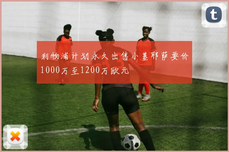 利物浦计划永久出售小基耶萨要价1000万至1200万欧元