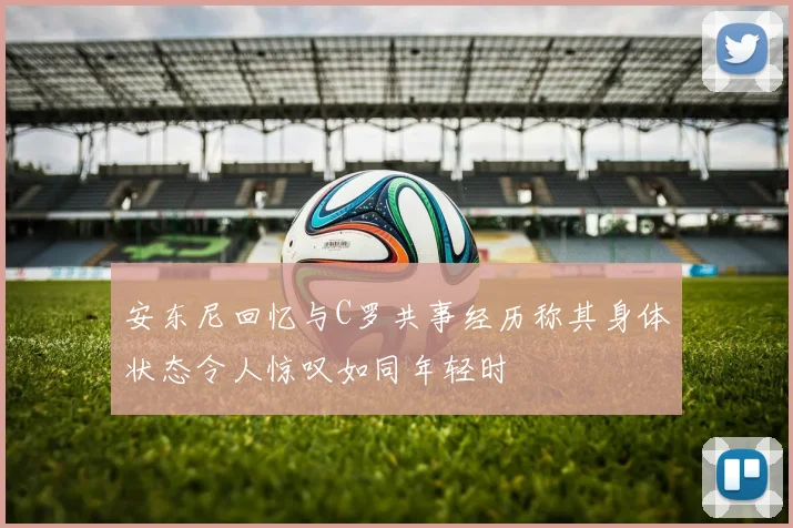 安东尼回忆与C罗共事经历称其身体状态令人惊叹如同年轻时