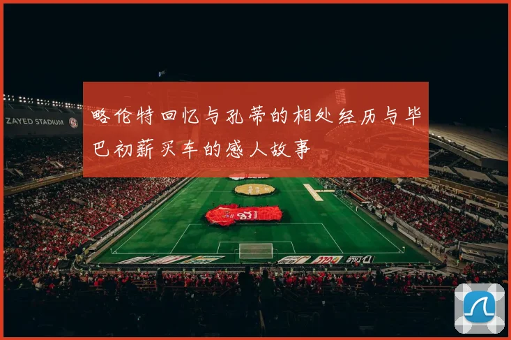 略伦特回忆与孔蒂的相处经历与毕巴初薪买车的感人故事