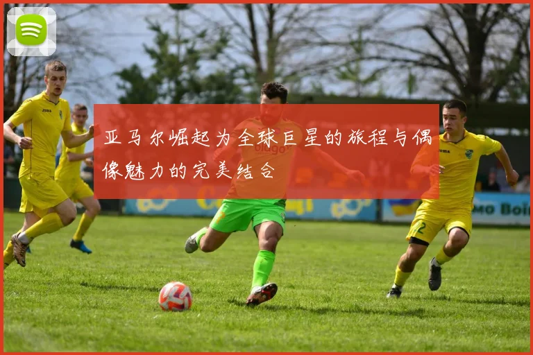 亚马尔崛起为全球巨星的旅程与偶像魅力的完美结合