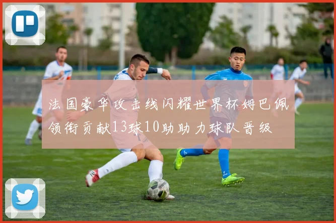 法国豪华攻击线闪耀世界杯姆巴佩领衔贡献13球10助助力球队晋级