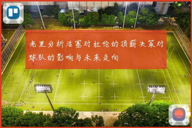 老里分析活塞对杜伦的顶薪决策对球队的影响与未来走向